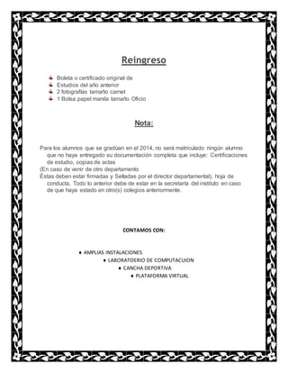 Reingreso
Boleta o certificado original de
Estudios del año anterior
2 fotografías tamaño carnet
1 Bolsa papel manila tamaño Oficio
Nota:
Para los alumnos que se gradúan en el 2014, no será matriculado ningún alumno
que no haya entregado su documentación completa que incluye: Certificaciones
de estudio, copias de actas
(En caso de venir de otro departamento
Éstas deben estar firmadas y Selladas por el director departamental), hoja de
conducta. Todo lo anterior debe de estar en la secretaría del instituto en caso
de que haya estado en otro(s) colegios anteriormente.
CONTAMOS CON:
 AMPLIAS INSTALACIONES
 LABORATOERIO DE COMPUTACUION
 CANCHA DEPORTIVA
 PLATAFORMA VIRTUAL
 