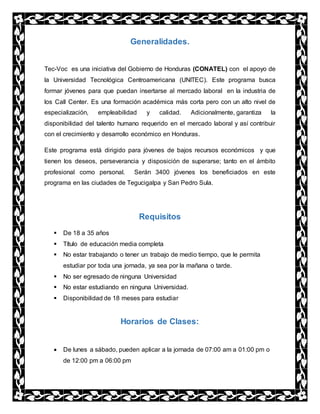 Generalidades.
Tec-Voc es una iniciativa del Gobierno de Honduras (CONATEL) con el apoyo de
la Universidad Tecnológica Centroamericana (UNITEC). Este programa busca
formar jóvenes para que puedan insertarse al mercado laboral en la industria de
los Call Center. Es una formación académica más corta pero con un alto nivel de
especialización, empleabilidad y calidad. Adicionalmente, garantiza la
disponibilidad del talento humano requerido en el mercado laboral y así contribuir
con el crecimiento y desarrollo económico en Honduras.
Este programa está dirigido para jóvenes de bajos recursos económicos y que
tienen los deseos, perseverancia y disposición de superarse; tanto en el ámbito
profesional como personal. Serán 3400 jóvenes los beneficiados en este
programa en las ciudades de Tegucigalpa y San Pedro Sula.
Requisitos
 De 18 a 35 años
 Título de educación media completa
 No estar trabajando o tener un trabajo de medio tiempo, que le permita
estudiar por toda una jornada, ya sea por la mañana o tarde.
 No ser egresado de ninguna Universidad
 No estar estudiando en ninguna Universidad.
 Disponibilidad de 18 meses para estudiar
Horarios de Clases:
 De lunes a sábado, pueden aplicar a la jornada de 07:00 am a 01:00 pm o
de 12:00 pm a 06:00 pm
 