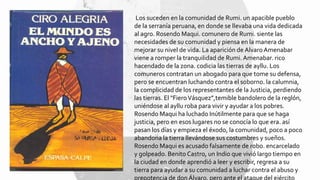 Los suceden en la comunidad de Rumi. un apacible pueblo
de la serranía peruana, en donde se llevaba una vida dedicada
al agro. Rosendo Maqui. comunero de Rumi. siente las
necesidades de su comunidad y piensa en la manera de
mejorar su nivel de vida. La aparición de Alvaro Amenabar
viene a romper la tranquilidad de Rumi. Amenabar. rico
hacendado de la zona. codicia las tierras de ayllu. Los
comuneros contratan un abogado para que tome su defensa,
pero se encuentran luchando contra el soborno. la calumnia,
la complicidad de los representantes de la Justicia, perdiendo
las tierras. El "FieroVásquez”,temible bandolero de la reglón,
uniéndose al ayllu roba para vivir y ayudar a los pobres.
Rosendo Maqui ha luchado Inútilmente para que se haga
justicia, pero en esos lugares no se conocía lo que era. así
pasan los días y empieza el éxodo, la comunidad, poco a poco
abandona la tierra llevándose sus costumbres y sueños.
Rosendo Maqui es acusado falsamente de robo. encarcelado
y golpeado. Benito Castro, un Indio que vivió largo tiempo en
la ciudad en donde aprendió a leer y escribir, regresa a su
tierra para ayudar a su comunidad a luchar contra el abuso y
prepotencia de don Álvaro, pero ante el ataque del ejército
 