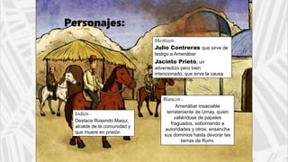 Blancos :
Amenábar insaciable
terrateniente de Umay, quien
valiéndose de papeles
fraguados, sobornando a
autoridades y otros, ensancha
sus dominios hasta devorar las
tierras de Rumi.
Personajes:
Indios :
Destaca Rosendo Maqui,
alcalde de la comunidad y
que muere en prisión
Mestizos :
Julio Contreras que sirve de
testigo a Amenábar
Jacinto Prieto, un
advenedizo pero bien
intencionado, que sirve la causa
de los comuneros.
 