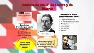 Cuentos de amor, de locura y
de muerte es el resultado de la
vida atormentada que tuvo y es
donde despliega todas sus
dotes
GÉNERO: Narrativo/
Literatura Latinoamericana
Horacio Quiroga
Cuentista,
dramaturgo y poeta
uruguayo
Los cuentos de Horacio
Quiroga en ese libro fueron:
o La gallina degollada
o El almohadón de plumas
o A la deriva
o La insolación
o Los mensú
o Yaguaí
En 1917 publico su
famoso Cuentos de
amor, de locura y de
muerte
Toca los temas
que afectan al
ser humano y su
entorno
 