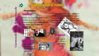 CuentosdeAmor,deLocurayde
Muerte
Personajes:
Jordán : es esposo de Alicia, es un
hombre joven profundamente
enamorado de Alicia, pero debido
a su rigidez no era capaz de
expresarlo.
Alicia: es una joven rubia, angelical y
tímida muy enamorada de su esposo
hasta al punto de vivir sola en una
mansión alejada del mundo que
había soñado.
PRINCIPALES
El animal
monstruoso :
que mata a
Alicia.
La sirvienta:
aparece para el
desenlace final
del cuento.
SECUNDARIO:
Antagonista :
 