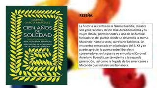 La historia se centra en la familia Buendía, durante
seis generaciones, desde José Arcadio Buendía y su
mujer Úrsula, pertenecientes a una de las familias
fundadoras del pueblo donde se desarrolla la trama-
Macondo- hasta la sexta, Aureliano Babilonia. Se
encuentra enmarcada en el principio del S. XX y se
puede apreciar la guerra entre liberales y
conservadores en la que se ve envuelto el Coronel
Aureliano Buendía, perteneciente a la segunda
generación, así como la llegada de los americanos a
Macondo que instalan una bananera.
RESEÑA:
 