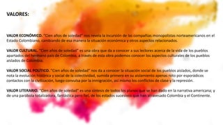 VALOR ECONÓMICO. “Cien años de soledad” nos revela la incursión de las compañías monopolistas norteamericanos en el
Estado Colombiano, cambiando de esa manera la situación económica y otros aspectos relacionados.
VALOR CULTURAL. “Cien años de soledad” es una obra que da a conocer a sus lectores acerca de la vida de los pueblos
apartados del hermano país de Colombia, a través de esta obra podemos conocer los aspectos culturales de los pueblos
aislados de Colombia.
VALOR SOCIAL POLÍTICO. “Cien años de soledad” nos da a conocer la situación social de los pueblos aislados, donde se
nota la evolución histórica y social de la colectividad, sumida primero en su aislamiento apenas roto por esporádicos
contactos con la civilización, luego convulsa por la inmigración, así mismo los conflictos de clase y la represión.
VALOR LITERARIO. “Cien años de soledad” es una síntesis de todos los planos que se han dado en la narrativa americana; y
de una parábola totalizadora, fantástica pero fiel, de los estados sucesivos que han atravesado Colombia y el Continente.
VALORES:
 