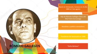 Nació en Venezuela, Caracas en el año
1884 el 2 de agosto
Presidente de Venezuela en 1948
Novelista y político venezolano
Hijo de Rómulo Gallegos Osío y de
Rita Freire Guruceaga
“Doña Bárbara”RÓMULO GALLEGOS
 