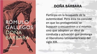 DOÑA BÁRBARA
Participa en la búsqueda de la
autenticidad. Pero ésta no consiste
en que los protagonistas se
busquen y encuentren a sí mismos
sino que adopten un ideal de
conducta y actuación que prolonga
el liberalismo latinoamericano del
siglo XIX.
 