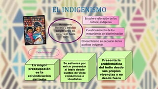 EL INDIGENISMO
Cuestionamiento de los
mecanismos de discriminación
Movimiento
literario y artístico
surgido entre los
años 1930 hasta
1950
Estudio y valoración de las
culturas indígenas
Etnocentrismo en perjuicio de los
pueblos indígenas
Características
La mayor
preocupación
es la
reivindicación
del indio
Se esfuerza por
evitar presentar
al indio desde
puntos de vista
románticos e
idealistas
Presenta la
problemática
del indio desde
sus propias
vivencias y no
desde fuera
 