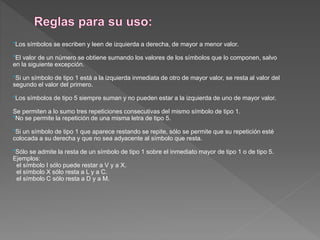 *Los símbolos se escriben y leen de izquierda a derecha, de mayor a menor valor.
*El valor de un número se obtiene sumando los valores de los símbolos que lo componen, salvo
en la siguiente excepción.
*Si un símbolo de tipo 1 está a la izquierda inmediata de otro de mayor valor, se resta al valor del
segundo el valor del primero.
*Los símbolos de tipo 5 siempre suman y no pueden estar a la izquierda de uno de mayor valor.
Se permiten a lo sumo tres repeticiones consecutivas del mismo símbolo de tipo 1.
*No se permite la repetición de una misma letra de tipo 5.
*Si un símbolo de tipo 1 que aparece restando se repite, sólo se permite que su repetición esté
colocada a su derecha y que no sea adyacente al símbolo que resta.
*Sólo se admite la resta de un símbolo de tipo 1 sobre el inmediato mayor de tipo 1 o de tipo 5.
Ejemplos:
el símbolo I sólo puede restar a V y a X.
el símbolo X sólo resta a L y a C.
el símbolo C sólo resta a D y a M.
 