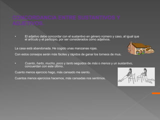 • El adjetivo debe concordar con el sustantivo en género número y caso, al igual que
el artículo y el participio, por ser considerados como adjetivos.
La casa está abandonada. He cogido unas manzanas rojas.
Con estos consejos serán más fáciles y rápidos de ganar los torneos de mus.
• Cuanto, harto, mucho, poco y tanto seguidos de más o menos y un sustantivo,
concuerdan con este último.
Cuanto menos ejercicio hago, más cansado me siento.
Cuantos menos ejercicios hacemos, más cansadas nos sentimos.
CONCORDANCIA ENTRE SUSTANTIVOS Y
ADJETIVOS.
 