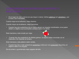 • Si en lugar de más o menos se usa mayor o menor, dichos adjetivos son adverbios y, por
lo tanto, son invariables.
Cuanto mayor es el esfuerzo, mejor duermo.
Cuando mayor es el esfuerzo, mejor dormimos.
• Cuando hay dos sustantivos de un mismo género en singular coordinados, si se quiere
añadir un adjetivo que acompañe a ambos, debe ir en plural.
Esta manzana y esta ciruela son rojas.
• Cuando hay dos sustantivos de distinto género, el adjetivo debe concordar con el
masculino, sin importar el número.
Esta manzana y este plátano están verdes.
• Cuando hay dos o más sustantivos sinónimos unidos por una conjunción disyuntiva, el
adjetivo debe ir en singular.
Era el portero o guardameta mejor pagado del año.
CONCORDANCIA ENTRE SUSTANTIVOS Y
ADJETIVOS.
 