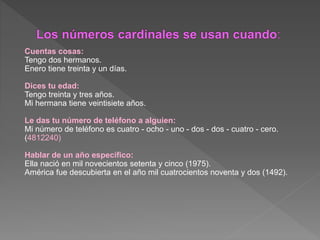 Cuentas cosas:
Tengo dos hermanos.
Enero tiene treinta y un días.
Dices tu edad:
Tengo treinta y tres años.
Mi hermana tiene veintisiete años.
Le das tu número de teléfono a alguien:
Mi número de teléfono es cuatro - ocho - uno - dos - dos - cuatro - cero.
(4812240)
Hablar de un año específico:
Ella nació en mil novecientos setenta y cinco (1975).
América fue descubierta en el año mil cuatrocientos noventa y dos (1492).
 