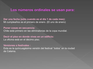 Dar una fecha (sólo cuando es el día 1 de cada mes):
Mi cumpleaños es el primero de enero. (El uno de enero)
Poner cosas en secuencia:
Chile está primero en las eliminatorias de la copa mundial.
Decir el piso en donde vives en un edificio:
La oficina está en el décimo piso.
Versiones o festivales :
Esta es la quincuagésima versión del festival ¨todos¨ en la ciudad
de Calama.
 