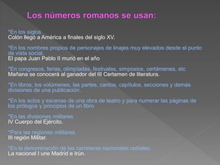 *En los siglos
Colón llegó a América a finales del siglo XV.
*En los nombres propios de personajes de linajes muy elevados desde el punto
de vista social.
El papa Juan Pablo II murió en el año
*En congresos, ferias, olimpíadas, festivales, simposios, certámenes, etc.
Mañana se conocerá al ganador del III Certamen de literatura.
*En libros, los volúmenes, las partes, cantos, capítulos, secciones y demás
divisiones de una publicación.
*En los actos y escenas de una obra de teatro y para numerar las páginas de
los prólogos y principios de un libro
*En las divisiones militares
IV Cuerpo del Ejército.
*Para las regiones militares.
III región Militar.
*En la denominación de las carreteras nacionales radiales.
La nacional I une Madrid e Irún.
 