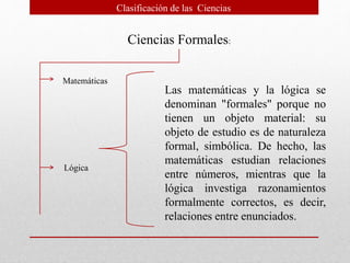 Ciencias Formales:
Matemáticas
Lógica
Las matemáticas y la lógica se
denominan "formales" porque no
tienen un objeto material: su
objeto de estudio es de naturaleza
formal, simbólica. De hecho, las
matemáticas estudian relaciones
entre números, mientras que la
lógica investiga razonamientos
formalmente correctos, es decir,
relaciones entre enunciados.
Clasificación de las Ciencias
 