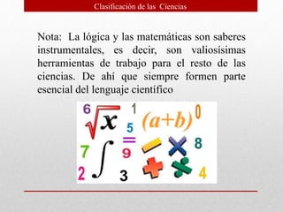 Nota: La lógica y las matemáticas son saberes
instrumentales, es decir, son valiosísimas
herramientas de trabajo para el resto de las
ciencias. De ahí que siempre formen parte
esencial del lenguaje científico
Clasificación de las Ciencias
 