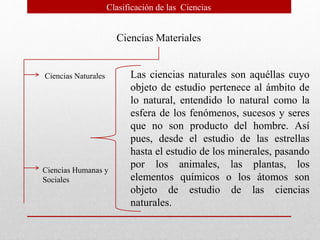 Clasificación de las Ciencias
Ciencias Materiales
Ciencias Naturales
Ciencias Humanas y
Sociales
Las ciencias naturales son aquéllas cuyo
objeto de estudio pertenece al ámbito de
lo natural, entendido lo natural como la
esfera de los fenómenos, sucesos y seres
que no son producto del hombre. Así
pues, desde el estudio de las estrellas
hasta el estudio de los minerales, pasando
por los animales, las plantas, los
elementos químicos o los átomos son
objeto de estudio de las ciencias
naturales.
 