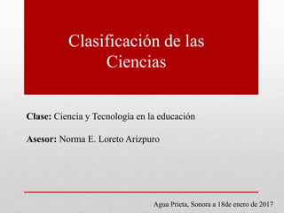 Clasificación de las
Ciencias
Clase: Ciencia y Tecnología en la educación
Asesor: Norma E. Loreto Arizpuro
Agua Prieta, Sonora a 18de enero de 2017
 