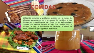 Utilizando recursos y productos propios de la zona, las
jalquinas son expertas en el preparado de comidas, lo cual
demuestran especialmente de fiesta o las celebraciones
rituales que existen durante el año. Sus comidas son: el
puchero, el cuy, la mazamorra de calabaza, la chicha de
molle, cordero al palo y potajes de truchas.
 