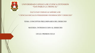 UNIVERSIDAD CATOLICA DE CUENCA EXTENSION
“SAN PABLO LA TRONCAL”
FACULTAD UNIDAD ACADÉMICA DE
“ CIENCIAS SOCIALES PERIODISMO INFORMACIÓN Y DERECHO”
TEMA: CONCEPTOS PRELIMINARES DEL DERECHO
MATERIA: INTRODUCCION AL DERECHO
CICLO: PRIMER CICLO
 