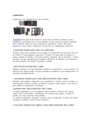 GABINETES:
Organización del Cableado Zero-U de VersaPOD
VersaPOD forma parte de las Soluciones para Centros de Datos de Siemon y ofrece
organización del cableado Zero-U (cero unidades de rack) a través de espacios dedicados
para el cableado, puntos de acceso, bandejas de organización vertical, dedos para
organización de los cables, organización vertical zero-u y organizadores end-of-row
1) ESPACIOS DEDICADOS PARA EL CABLEADO
El diseño de los postes remetidos de las esquinas del VersaPOD crea una espacio de cerca
de 178mm (7") entre gabinetes adyacentes y 191mm (7.5") entre rieles de montaje de
equipo y puertas en el frente y en la parte posterior, generando una vía horizontal y vertical
accesible y de gran capacidad para el cableado, eliminando las limitantes de enrutamiento
del cable asociadas a los diseños de gabinetes estándar.
2) PUNTOS DE ACCESO DEL CABLE
Múltiples aberturas en la tapa del gabinete permiten un enrutamiento y acceso eficiente. Un
diseño de piso abierto permite una gran capacidad de canalización para configuraciones de
transporte por debajo del piso.
3) BANDEJAS VERTICALES PARA ORGANIZACIÓN DEL CABLE
Instaladas entre gabinetes adyacentes, estos organizadores verticales ayudan a asegurar y a
enrutar grandes manojos de cable, convirtiendo al espacio vertical interno en una zona de
gran volumen de organización de cableado.
4) DEDOS PARA ORGANIZACIÓN DEL CABLE
Los dedos organizadores de 4 ó 6 pulgadas pueden montarse al lado de cada espacio
vertical Zero-U para facilitar el enrutamiento de cordones entre equipos y campos de
parcheo, así como conexiones entre gabinetes.
Las cubiertas abisagradas opcionales se insertan sobre el organizador de cable para ocultar
y proteger el cableado y para dar mejor apariencia.
5) CANALES VERTICALES ZERO-U PARA ORGANIZACIÓN DEL CABLE
 