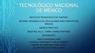 TECNOLÓGICO NACIONAL
DE MÉXICO
INSTITUTO TECNOLÓGICO DE TUXTEPEC
MATERIA: DESARROLLO DE APLICACIONES PARA DISPOSITIVOS
MÓVILES
EJEMPLO PRACTICO
MAESTRO: M.S.C. TOMÁS TORRES MARTINEZ
INTEGRANTES
ANAYA MANZANO JUAN
CASTILLO HERNÁNDEZ CARLOS ENRIQUE
LINARES ALTAMIRANO YAMIL DANTE
SALINAS NOLASCO DIANA LAURA
 