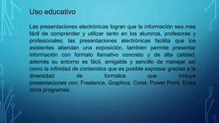 Las presentaciones electrónicas logran que la información sea mas
fácil de comprender y utilizar tanto en los alumnos, pro...