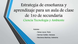 Estrategia de enseñanza y
aprendizaje para un aula de clase
de 1ro de secundaria
Ciencia Tecnología y Ambiente
Autoras :
- Garay Leyva, Tania
- German Guillen, Vanessa
- Marchena Martínez, Katherine
 