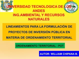 UNIVERSIDAD TECNOLOGICA DE LOS
ANDES
ING.AMBIENTAL Y RECURSOS
NATURALES
LINEAMIENTOS PARA LA FORMULACIÓN DE
PROYECTOS DE INVERSIÓN PÚBLICA EN
MATERIA DE ORDENAMIENTO TERRITORIAL
AUTOR: WILLIAM CHIPANA B.
ORDENAMIENTO TERRITORIAL - POT
 