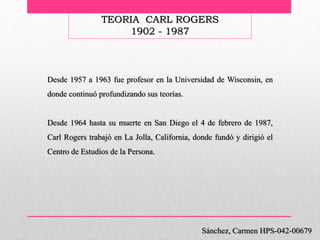 TEORIA CARL ROGERS
1902 - 1987
Sánchez, Carmen HPS-042-00679
Desde 1957 a 1963 fue profesor en la Universidad de Wisconsin, en
donde continuó profundizando sus teorías.
Desde 1964 hasta su muerte en San Diego el 4 de febrero de 1987,
Carl Rogers trabajó en La Jolla, California, donde fundó y dirigió el
Centro de Estudios de la Persona.
 