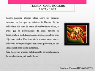 TEORIA CARL ROGERS
1902 - 1987
Sánchez, Carmen HPS-042-00679
Rogers propone algunas ideas sobre los procesos
mentales en los que se enfatiza la libertad de los
individuos a la hora de tomar el rumbo de sus vidas, el
creía que la personalidad de cada persona se
desarrollaba a medida que consigue ir acercándose a sus
objetivos vitales. Esta idea de la manera en el que el
individuo lucha por llegar a ser como quiere ser, es una
idea central de la teoría humanista.
Para Rogers es a través del desarrollo personal como se
forma el carácter y el modo de ser.
 