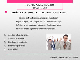 TEORIA CARL ROGERS
1902 - 1987
Sánchez, Carmen HPS-042-00679
TEORÍA DE LA PERSONALIDAD ALTAMENTE FUNCIONAL
¿Como Es Una Persona Altamente Funcional?
Según Rogers, los rasgos de la personalidad que
definían a las personas altamente funcionales están
definidos con las siguientes cinco características.
1. Apertura a la experiencia
2. Vivencia existencial
3. Confianza orgásnismica
4. Libertad experiencial
5. Creatividad
 