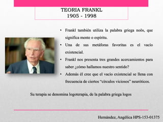Hernández, Angélica HPS-153-01375
TEORIA FRANKL
1905 - 1998
• Frankl también utiliza la palabra griega noös, que
significa mente o espíritu.
• Una de sus metáforas favoritas es el vacío
existencial.
• Frankl nos presenta tres grandes acercamientos para
saber ¿cómo hallamos nuestro sentido?
• Además él cree que el vacío existencial se llena con
frecuencia de ciertos “círculos viciosos” neuróticos.
Su terapia se denomina logoterapia, de la palabra griega logos
 