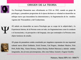 •La Psicología Humanista nace oficialmente en USA en 1962, cuando un grupo de
psicólogos y pensadores progresistas de la época declaran su voluntad en desarrollar un
enfoque nuevo que trascendiera los determinismos y la fragmentación de los modelos
vigentes del Psicoanálisis y del Conductismo.
•El anhelo era desarrollar un nueva Psicología que se ocupe de la subjetividad y la
Experiencia Interna, de la Persona como un todo, sin fragmentaciones como la conducta
o el inconsciente, o la percepción o del lenguaje, sino que contemplar a la Persona como
objeto luminoso de estudio.
•El grupo de pensadores estaba constituido por singulares exponentes de una inquietud
cultural nueva (Kurt Goldstein, Erich Fromm, Carl Rogers, Abraham Maslow, Fritz
Perls, Rollo May, Karen Horney, Aldous Huxley, Herbert Marcuse) y además estaban
integrandos, dos jóvenes psicoterapeutas, ellos eran Sidney Jourard y Eugene Gendlin.
Palmero, María HPS-161- 00067V
ORIGEN DE LA TEORIA
 