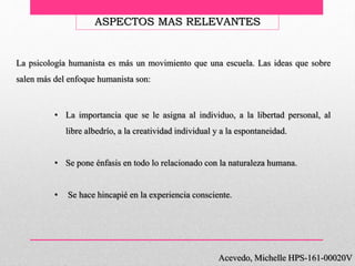 Acevedo, Michelle HPS-161-00020V
ASPECTOS MAS RELEVANTES
• La importancia que se le asigna al individuo, a la libertad personal, al
libre albedrío, a la creatividad individual y a la espontaneidad.
• Se pone énfasis en todo lo relacionado con la naturaleza humana.
• Se hace hincapié en la experiencia consciente.
La psicología humanista es más un movimiento que una escuela. Las ideas que sobre
salen más del enfoque humanista son:
 
