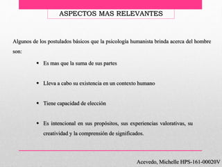 Acevedo, Michelle HPS-161-00020V
ASPECTOS MAS RELEVANTES
Algunos de los postulados básicos que la psicología humanista brinda acerca del hombre
son:
 Es mas que la suma de sus partes
 Lleva a cabo su existencia en un contexto humano
 Tiene capacidad de elección
 Es intencional en sus propósitos, sus experiencias valorativas, su
creatividad y la comprensión de significados.
 