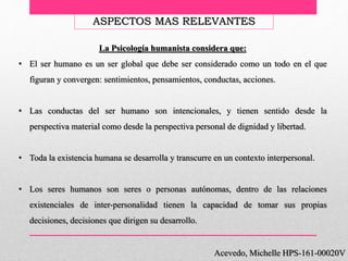 Acevedo, Michelle HPS-161-00020V
ASPECTOS MAS RELEVANTES
La Psicología humanista considera que:
• El ser humano es un ser global que debe ser considerado como un todo en el que
figuran y convergen: sentimientos, pensamientos, conductas, acciones.
• Las conductas del ser humano son intencionales, y tienen sentido desde la
perspectiva material como desde la perspectiva personal de dignidad y libertad.
• Toda la existencia humana se desarrolla y transcurre en un contexto interpersonal.
• Los seres humanos son seres o personas autónomas, dentro de las relaciones
existenciales de inter-personalidad tienen la capacidad de tomar sus propias
decisiones, decisiones que dirigen su desarrollo.
 