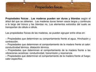 Propiedades físicas . Las maderas pueden ser duras y blandas según el
árbol del que se obtienen. Las maderas duras tienen vasos largos y continuos
a lo largo del tronco y las blandas no, Los elementos extraídos del suelo se
transportan de célula a célula.
Las propiedades físicas de las maderas, se pueden agrupar entre otras en:
– Propiedades que determinen su comportamiento frente al agua. Hinchazón y
contracción.
– Propiedades que determinen el comportamiento de la madera frente al calor:
conductividad térmica, dilatación térmica.
– Propiedades que determinan el comportamiento de la madera frente a las
vibraciones acústicas: conductividad, transmisión y resonancia.
– Propiedades que determinan el comportamiento de la madera frente al fuego:
calor específico.
Propiedadesfísicas
 