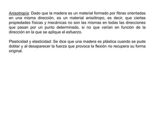Anisotropía: Dado que la madera es un material formado por fibras orientadas
en una misma dirección, es un material anisótropo, es decir, que ciertas
propiedades físicas y mecánicas no son las mismas en todas las direcciones
que pasan por un punto determinado, si no que varían en función de la
dirección en la que se aplique el esfuerzo.
Plasticidad y elasticidad: Se dice que una madera es plástica cuando se pude
doblar y al desaparecer la fuerza que provoca la flexión no recupera su forma
original.
 