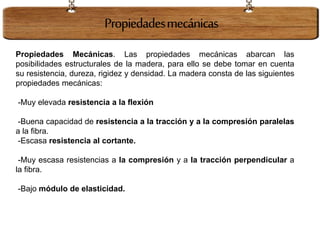 Propiedades Mecánicas. Las propiedades mecánicas abarcan las
posibilidades estructurales de la madera, para ello se debe tomar en cuenta
su resistencia, dureza, rigidez y densidad. La madera consta de las siguientes
propiedades mecánicas:
-Muy elevada resistencia a la flexión
-Buena capacidad de resistencia a la tracción y a la compresión paralelas
a la fibra.
-Escasa resistencia al cortante.
-Muy escasa resistencias a la compresión y a la tracción perpendicular a
la fibra.
-Bajo módulo de elasticidad.
Propiedadesmecánicas
 