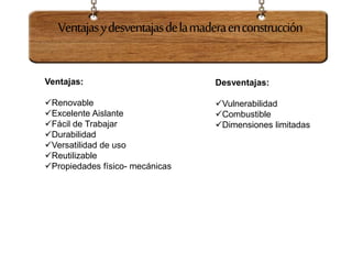 Ventajas:
Renovable
Excelente Aislante
Fácil de Trabajar
Durabilidad
Versatilidad de uso
Reutilizable
Propiedades físico- mecánicas
Desventajas:
Vulnerabilidad
Combustible
Dimensiones limitadas
Ventajasydesventajasdelamaderaenconstrucción
 