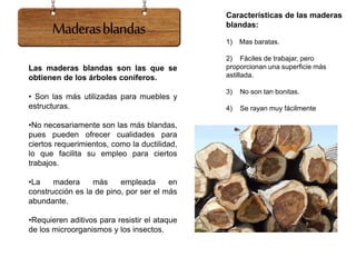 Las maderas blandas son las que se
obtienen de los árboles coníferos.
• Son las más utilizadas para muebles y
estructuras.
•No necesariamente son las más blandas,
pues pueden ofrecer cualidades para
ciertos requerimientos, como la ductilidad,
lo que facilita su empleo para ciertos
trabajos.
•La madera más empleada en
construcción es la de pino, por ser el más
abundante.
•Requieren aditivos para resistir el ataque
de los microorganismos y los insectos.
Características de las maderas
blandas:
1) Mas baratas.
2) Fáciles de trabajar, pero
proporcionan una superficie más
astillada.
3) No son tan bonitas.
4) Se rayan muy fácilmente
Maderasblandas
 