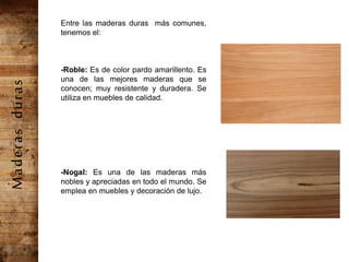 Entre las maderas duras más comunes,
tenemos el:
-Roble: Es de color pardo amarillento. Es
una de las mejores maderas que se
conocen; muy resistente y duradera. Se
utiliza en muebles de calidad.
-Nogal: Es una de las maderas más
nobles y apreciadas en todo el mundo. Se
emplea en muebles y decoración de lujo.
Maderasduras
 