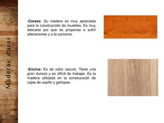 -Cerezo: Su madera es muy apreciada
para la construcción de muebles. Es muy
delicada por que es propensa a sufrir
alteraciones y a la carcoma.
-Encina: Es de color oscuro. Tiene una
gran dureza y es difícil de trabajar. Es la
madera utilizada en la construcción de
cajas de cepillo y garlopas.
Maderasduras
 