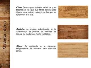 -Olivo: Se usa para trabajos artísticos y en
decoración, ya que sus fibras tienen unos
dibujos muy vistoso, sobre todo las que se
aproximan a la raíz.
-Castaño: se emplea, actualmente, en la
construcción de puertas de muebles de
cocina. Su madera es fuerte y elástica.
-Olmo: Es resistente a la carcoma.
Antiguamente se utilizaba para construir
carros.
Maderasduras
 