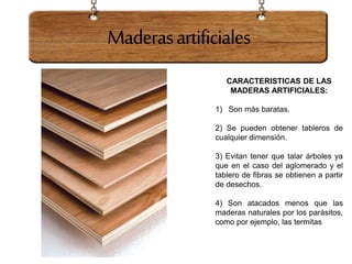 Maderasartificiales
CARACTERISTICAS DE LAS
MADERAS ARTIFICIALES:
1) Son más baratas.
2) Se pueden obtener tableros de
cualquier dimensión.
3) Evitan tener que talar árboles ya
que en el caso del aglomerado y el
tablero de fibras se obtienen a partir
de desechos.
4) Son atacados menos que las
maderas naturales por los parásitos,
como por ejemplo, las termitas
 