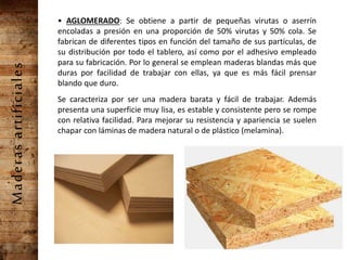 Maderasartificiales • AGLOMERADO: Se obtiene a partir de pequeñas virutas o aserrín
encoladas a presión en una proporción de 50% virutas y 50% cola. Se
fabrican de diferentes tipos en función del tamaño de sus partículas, de
su distribución por todo el tablero, así como por el adhesivo empleado
para su fabricación. Por lo general se emplean maderas blandas más que
duras por facilidad de trabajar con ellas, ya que es más fácil prensar
blando que duro.
Se caracteriza por ser una madera barata y fácil de trabajar. Además
presenta una superficie muy lisa, es estable y consistente pero se rompe
con relativa facilidad. Para mejorar su resistencia y apariencia se suelen
chapar con láminas de madera natural o de plástico (melamina).
 