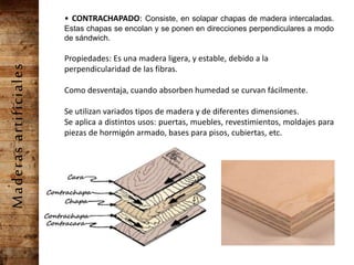 Maderasartificiales • CONTRACHAPADO: Consiste, en solapar chapas de madera intercaladas.
Estas chapas se encolan y se ponen en direcciones perpendiculares a modo
de sándwich.
Propiedades: Es una madera ligera, y estable, debido a la
perpendicularidad de las fibras.
Como desventaja, cuando absorben humedad se curvan fácilmente.
Se utilizan variados tipos de madera y de diferentes dimensiones.
Se aplica a distintos usos: puertas, muebles, revestimientos, moldajes para
piezas de hormigón armado, bases para pisos, cubiertas, etc.
 