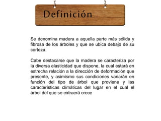 Se denomina madera a aquella parte más sólida y
fibrosa de los árboles y que se ubica debajo de su
corteza.
Cabe destacarse que la madera se caracteriza por
la diversa elasticidad que dispone, la cual estará en
estrecha relación a la dirección de deformación que
presente, y asimismo sus condiciones variarán en
función del tipo de árbol que proviene y las
características climáticas del lugar en el cual el
árbol del que se extraerá crece
Definición
 