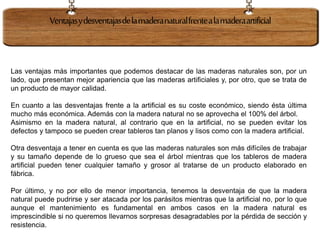 Las ventajas más importantes que podemos destacar de las maderas naturales son, por un
lado, que presentan mejor apariencia que las maderas artificiales y, por otro, que se trata de
un producto de mayor calidad.
En cuanto a las desventajas frente a la artificial es su coste económico, siendo ésta última
mucho más económica. Además con la madera natural no se aprovecha el 100% del árbol.
Asimismo en la madera natural, al contrario que en la artificial, no se pueden evitar los
defectos y tampoco se pueden crear tableros tan planos y lisos como con la madera artificial.
Otra desventaja a tener en cuenta es que las maderas naturales son más difíciles de trabajar
y su tamaño depende de lo grueso que sea el árbol mientras que los tableros de madera
artificial pueden tener cualquier tamaño y grosor al tratarse de un producto elaborado en
fábrica.
Por último, y no por ello de menor importancia, tenemos la desventaja de que la madera
natural puede pudrirse y ser atacada por los parásitos mientras que la artificial no, por lo que
aunque el mantenimiento es fundamental en ambos casos en la madera natural es
imprescindible si no queremos llevarnos sorpresas desagradables por la pérdida de sección y
resistencia.
Ventajasydesventajasdelamaderanaturalfrentealamaderaartificial
 