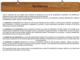 Resistencia
Para la valoración de una madera como material, la resistencia es una de las propiedades importantes. Se entiende por
resistencia la que ofrece la madera frente a la actuación de fuerzas externas.
Según sea la forma de la solicitud se distingue entre resistencia a la tracción, a la compresión, la flexión, deslizamiento, cortadura
o cizallamiento, torsión, pardeo y escisión (rajado).
La resistencia a la tracción de la madera es solo de poca importancia para muebles y construcciones interiores. Se distingue
entre resistencia a la tracción transversal y longitudinal. La primera, o sea la transversal a las fibras, es inferior al 10% de la
resistencia a la tracción longitudinal.
La resistencia a la compresión puede en general no tenerse en cuenta en ebanistería. De todos modos, en el trabajo de la
madera puede considerarse cuando se emplean prensas y prensillas en lugares de presión. La deformación que así se produce
en el lugar de presión puede evitarse utilizando unos suplementos planos. No obstante si se producen, a menudo desaparecen
hinchándose de nuevo con agua clara caliente.
La resistencia a la compresión es una de las medidas de la madera. En la resistencia a la compresión se distingue compresión
transversal y longitudinal. En el sentido longitudinal de la fibra (de testa), la resistencia a la compresión es 5 a 8 veces mayor que
transversalmente.
La resistencia a la flexión (resistencia a la rotura) es importante cuando se trata de piezas delgadas , largas y de plano o
planas. La pieza se flexa cuando se carga fuera de los soportes o apoyos. Como ejemplos de estas piezas están las estanterías,
los asientos de bancos y las tablas de entarimados.
Por lo general es tanto mayor cuanto mayor es la densidad bruta y menor la humedad de la madera; además, se ve disminuida
por desviaciones de las vetas y por los nudos.
 